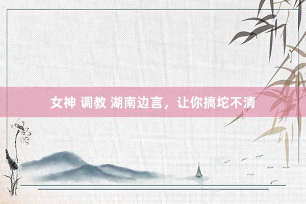 女神 调教 湖南边言，让你搞坨不清