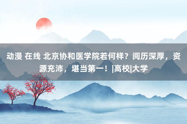 动漫 在线 北京协和医学院若何样？阅历深厚，资源充沛，堪当第一！|高校|大学