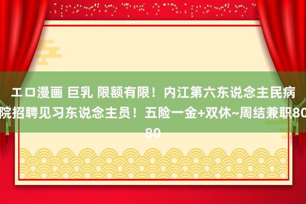 エロ漫画 巨乳 限额有限！内江第六东说念主民病院招聘见习东说念主员！五险一金+双休~周结兼职80
