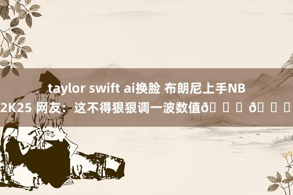 taylor swift ai换脸 布朗尼上手NBA2K25 网友：这不得狠狠调一波数值😂😂？