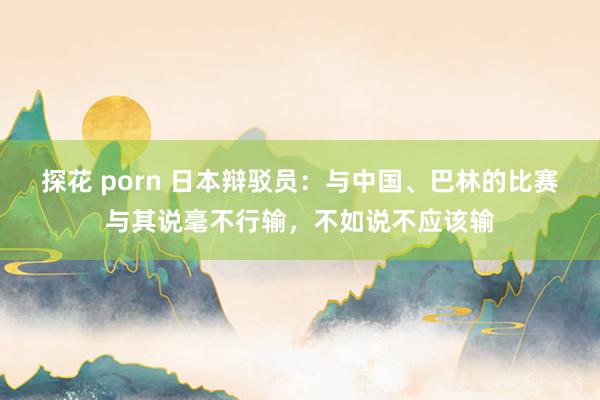 探花 porn 日本辩驳员：与中国、巴林的比赛与其说毫不行输，不如说不应该输