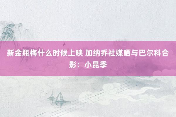 新金瓶梅什么时候上映 加纳乔社媒晒与巴尔科合影：小昆季