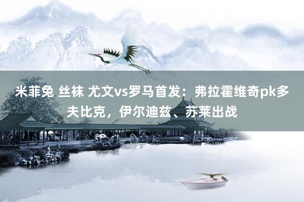 米菲兔 丝袜 尤文vs罗马首发：弗拉霍维奇pk多夫比克，伊尔迪兹、苏莱出战