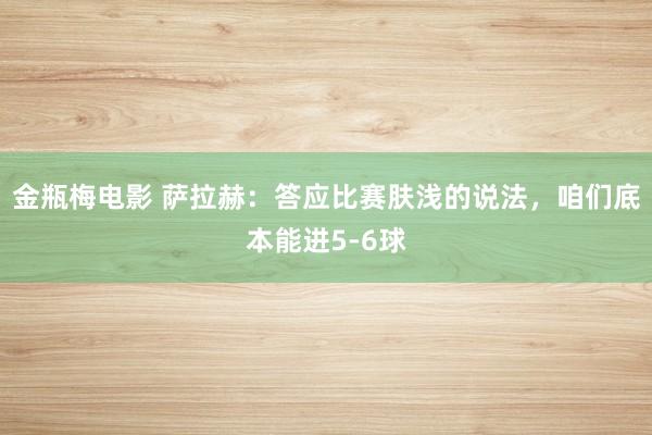 金瓶梅电影 萨拉赫：答应比赛肤浅的说法，咱们底本能进5-6球