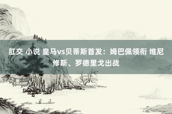 肛交 小说 皇马vs贝蒂斯首发：姆巴佩领衔 维尼修斯、罗德里戈出战