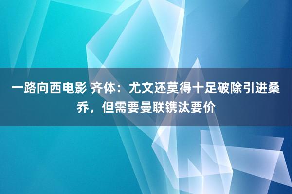 一路向西电影 齐体：尤文还莫得十足破除引进桑乔，但需要曼联镌汰要价
