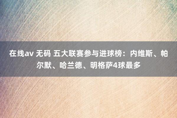 在线av 无码 五大联赛参与进球榜：内维斯、帕尔默、哈兰德、明格萨4球最多