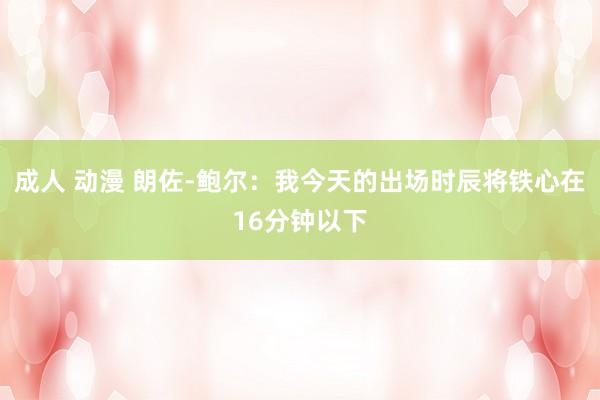 成人 动漫 朗佐-鲍尔：我今天的出场时辰将铁心在16分钟以下