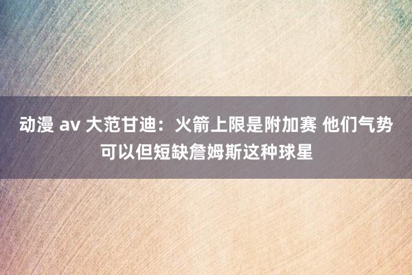 动漫 av 大范甘迪：火箭上限是附加赛 他们气势可以但短缺詹姆斯这种球星