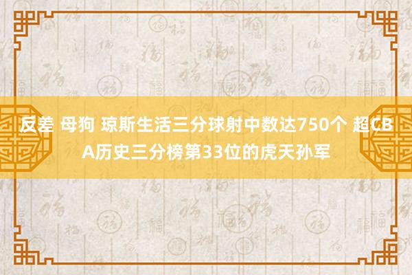 反差 母狗 琼斯生活三分球射中数达750个 超CBA历史三分榜第33位的虎天孙军