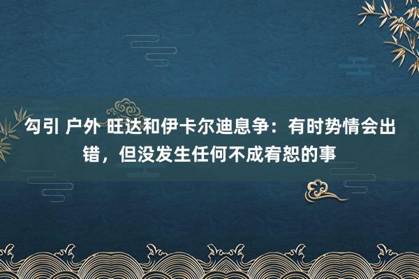 勾引 户外 旺达和伊卡尔迪息争：有时势情会出错，但没发生任何不成宥恕的事
