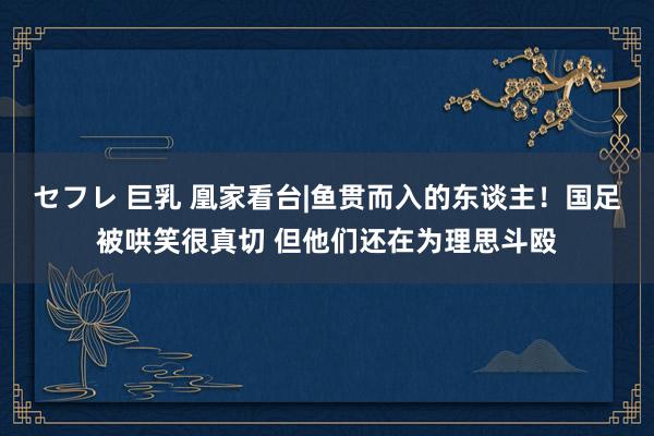 セフレ 巨乳 凰家看台|鱼贯而入的东谈主！国足被哄笑很真切 但他们还在为理思斗殴