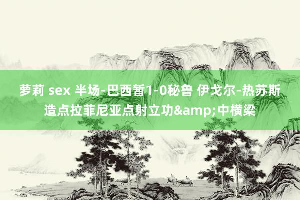 萝莉 sex 半场-巴西暂1-0秘鲁 伊戈尔-热苏斯造点拉菲尼亚点射立功&中横梁