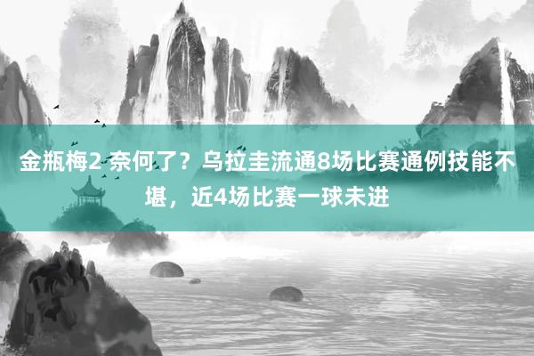 金瓶梅2 奈何了？乌拉圭流通8场比赛通例技能不堪，近4场比赛一球未进