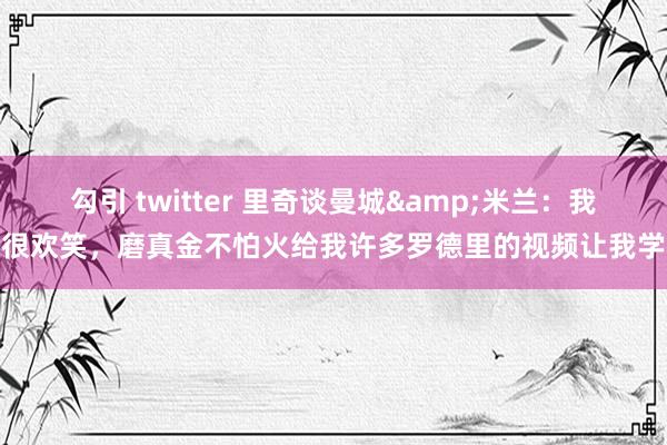 勾引 twitter 里奇谈曼城&米兰：我很欢笑，磨真金不怕火给我许多罗德里的视频让我学