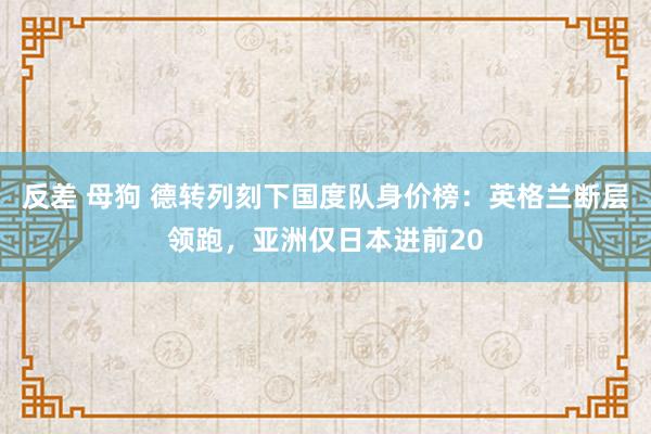 反差 母狗 德转列刻下国度队身价榜：英格兰断层领跑，亚洲仅日本进前20