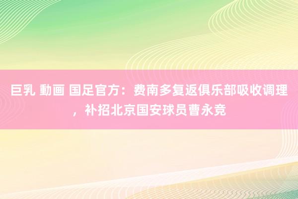 巨乳 動画 国足官方：费南多复返俱乐部吸收调理，补招北京国安球员曹永竞