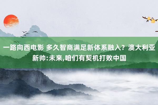 一路向西电影 多久智商满足新体系融入？澳大利亚新帅:未来，咱们有契机打败中国