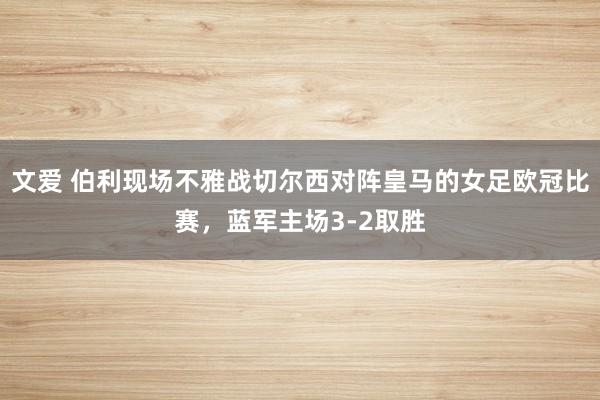 文爱 伯利现场不雅战切尔西对阵皇马的女足欧冠比赛，蓝军主场3-2取胜
