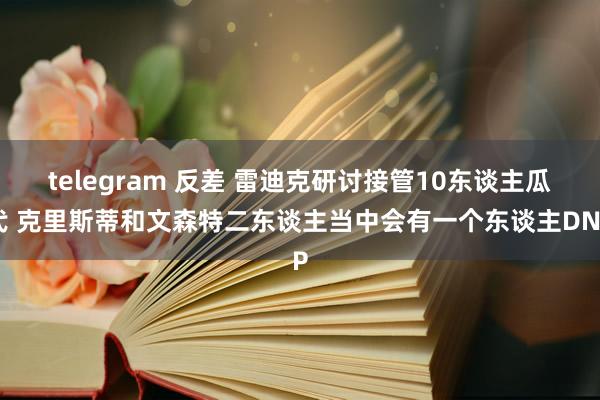 telegram 反差 雷迪克研讨接管10东谈主瓜代 克里斯蒂和文森特二东谈主当中会有一个东谈主DNP