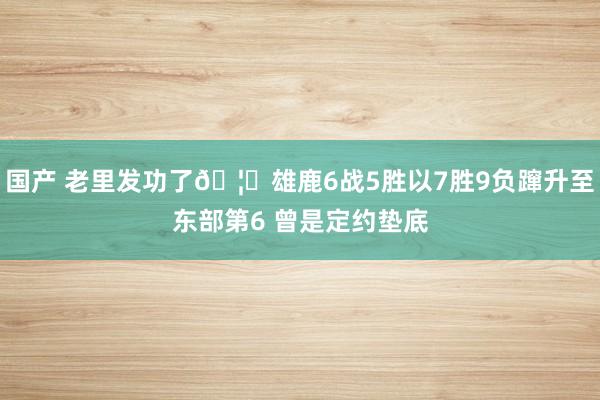 国产 老里发功了🦌雄鹿6战5胜以7胜9负蹿升至东部第6 曾是定约垫底