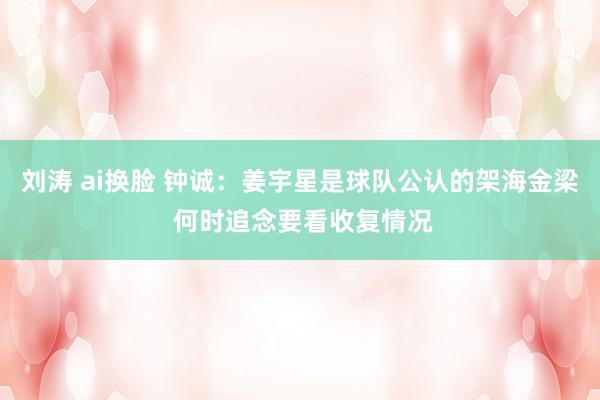 刘涛 ai换脸 钟诚：姜宇星是球队公认的架海金梁 何时追念要看收复情况