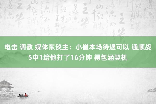 电击 调教 媒体东谈主：小崔本场待遇可以 通顺战5中1给他打了16分钟 得包涵契机