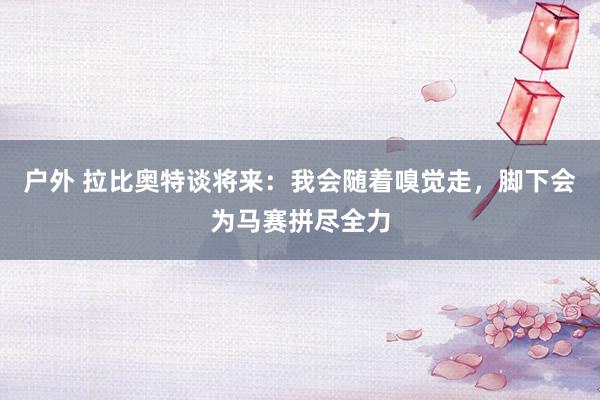 户外 拉比奥特谈将来：我会随着嗅觉走，脚下会为马赛拼尽全力