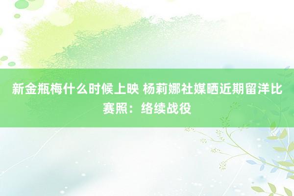 新金瓶梅什么时候上映 杨莉娜社媒晒近期留洋比赛照：络续战役