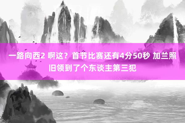 一路向西2 啊这？首节比赛还有4分50秒 加兰照旧领到了个东谈主第三犯