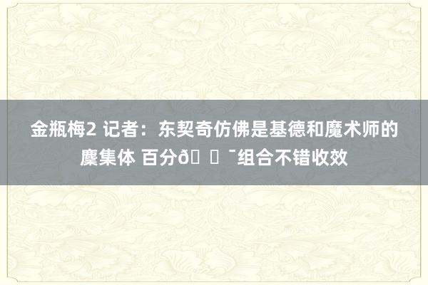 金瓶梅2 记者：东契奇仿佛是基德和魔术师的麇集体 百分💯组合不错收效