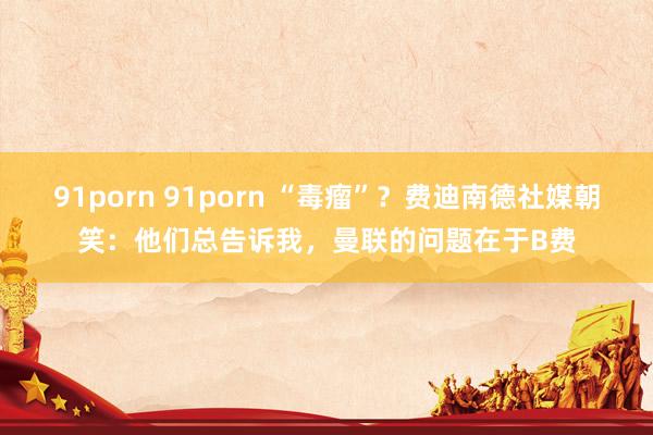 91porn 91porn “毒瘤”？费迪南德社媒朝笑：他们总告诉我，曼联的问题在于B费