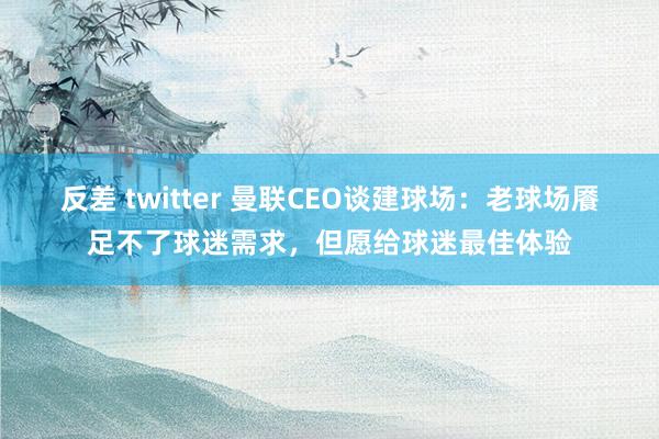 反差 twitter 曼联CEO谈建球场：老球场餍足不了球迷需求，但愿给球迷最佳体验