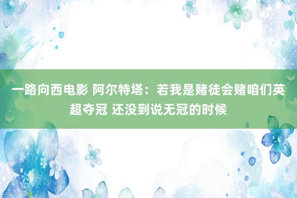 一路向西电影 阿尔特塔：若我是赌徒会赌咱们英超夺冠 还没到说无冠的时候