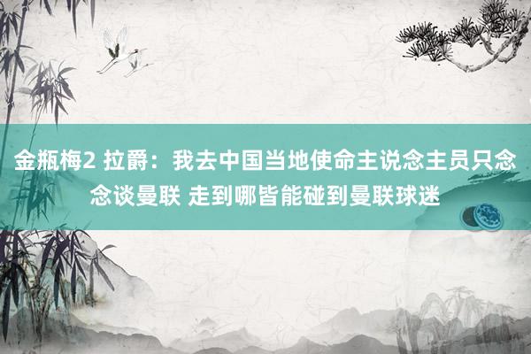 金瓶梅2 拉爵：我去中国当地使命主说念主员只念念谈曼联 走到哪皆能碰到曼联球迷