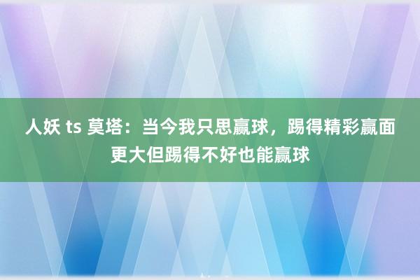 人妖 ts 莫塔：当今我只思赢球，踢得精彩赢面更大但踢得不好也能赢球