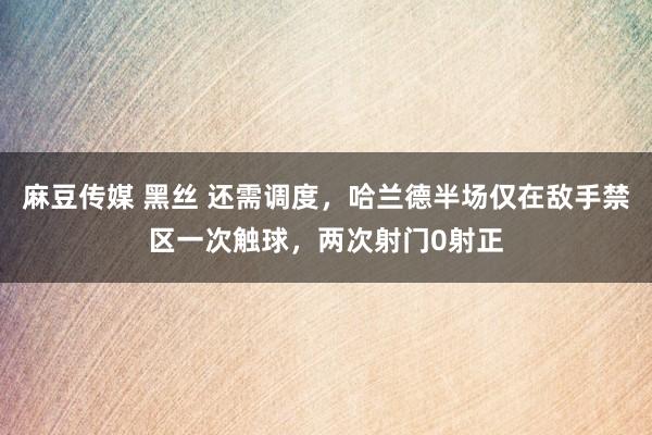麻豆传媒 黑丝 还需调度，哈兰德半场仅在敌手禁区一次触球，两次射门0射正