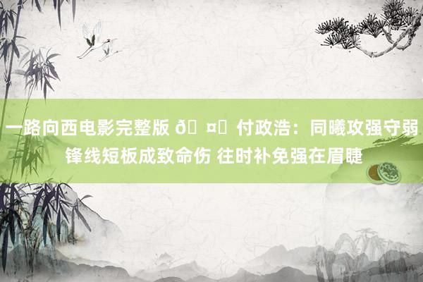 一路向西电影完整版 🤔付政浩：同曦攻强守弱 锋线短板成致命伤 往时补免强在眉睫