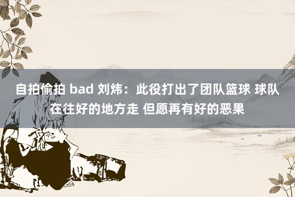 自拍偷拍 bad 刘炜：此役打出了团队篮球 球队在往好的地方走 但愿再有好的恶果