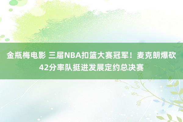 金瓶梅电影 三届NBA扣篮大赛冠军！麦克朗爆砍42分率队挺进发展定约总决赛