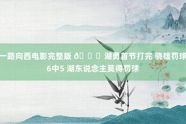 一路向西电影完整版 👀湖勇首节打完 骁雄罚球6中5 湖东说念主莫得罚球
