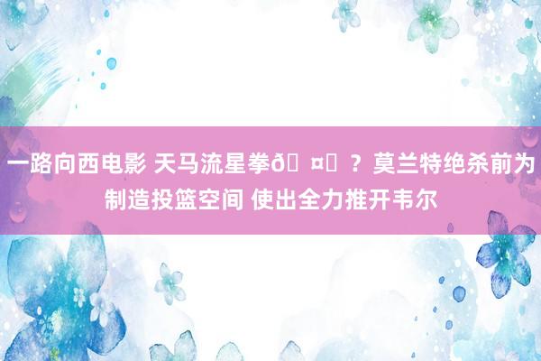 一路向西电影 天马流星拳🤔？莫兰特绝杀前为制造投篮空间 使出全力推开韦尔