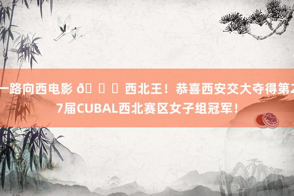 一路向西电影 👑西北王！恭喜西安交大夺得第27届CUBAL西北赛区女子组冠军！