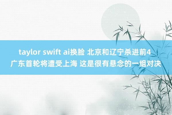taylor swift ai换脸 北京和辽宁杀进前4 广东首轮将遭受上海 这是很有悬念的一组对决