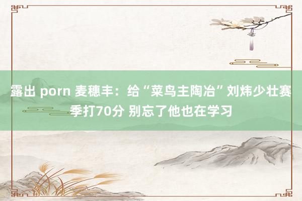 露出 porn 麦穗丰：给“菜鸟主陶冶”刘炜少壮赛季打70分 别忘了他也在学习