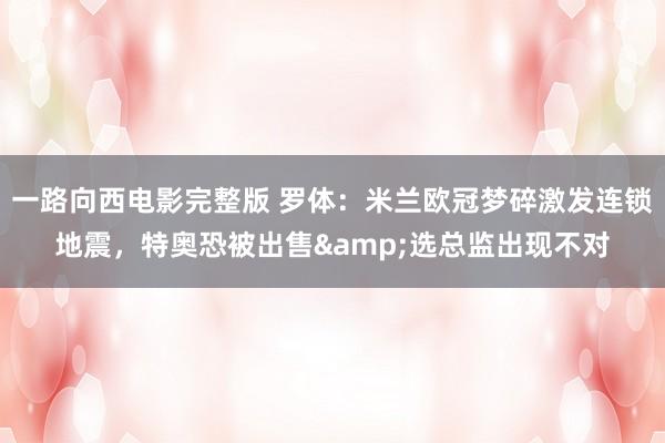 一路向西电影完整版 罗体：米兰欧冠梦碎激发连锁地震，特奥恐被出售&选总监出现不对