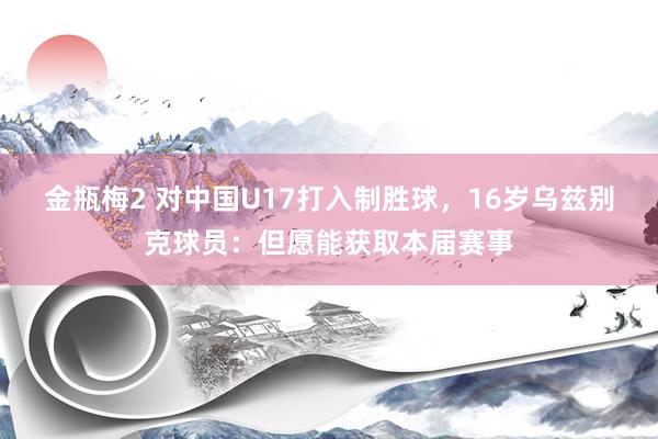 金瓶梅2 对中国U17打入制胜球，16岁乌兹别克球员：但愿能获取本届赛事