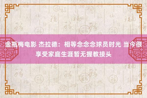 金瓶梅电影 杰拉德：相等念念念球员时光 当今很享受家庭生涯暂无握教接头