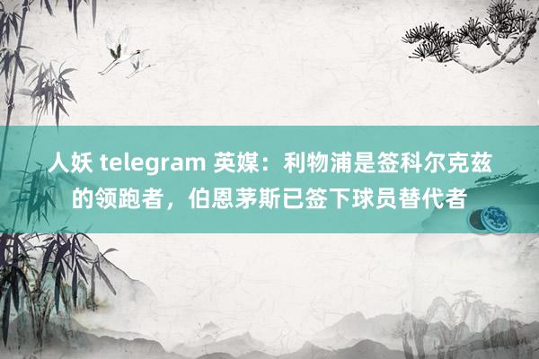 人妖 telegram 英媒：利物浦是签科尔克兹的领跑者，伯恩茅斯已签下球员替代者