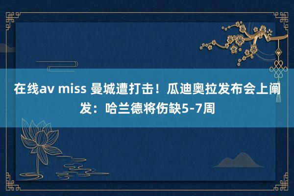 在线av miss 曼城遭打击！瓜迪奥拉发布会上阐发：哈兰德将伤缺5-7周